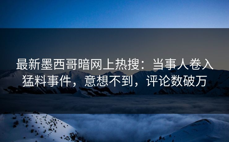 最新墨西哥暗网上热搜：当事人卷入猛料事件，意想不到，评论数破万