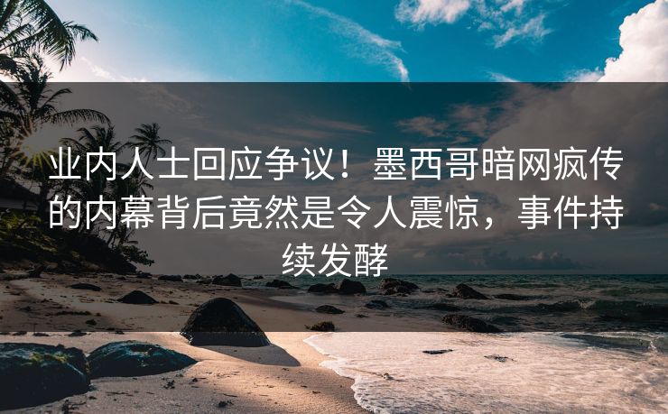 业内人士回应争议！墨西哥暗网疯传的内幕背后竟然是令人震惊，事件持续发酵