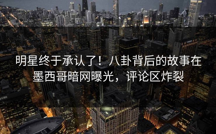 明星终于承认了！八卦背后的故事在墨西哥暗网曝光，评论区炸裂