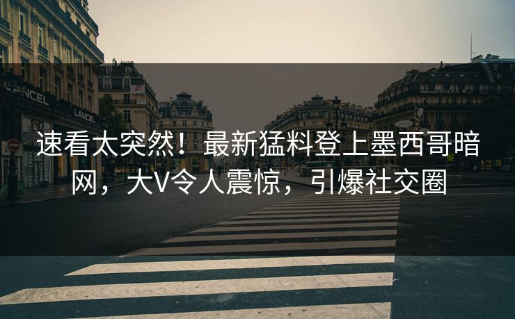 速看太突然！最新猛料登上墨西哥暗网，大V令人震惊，引爆社交圈