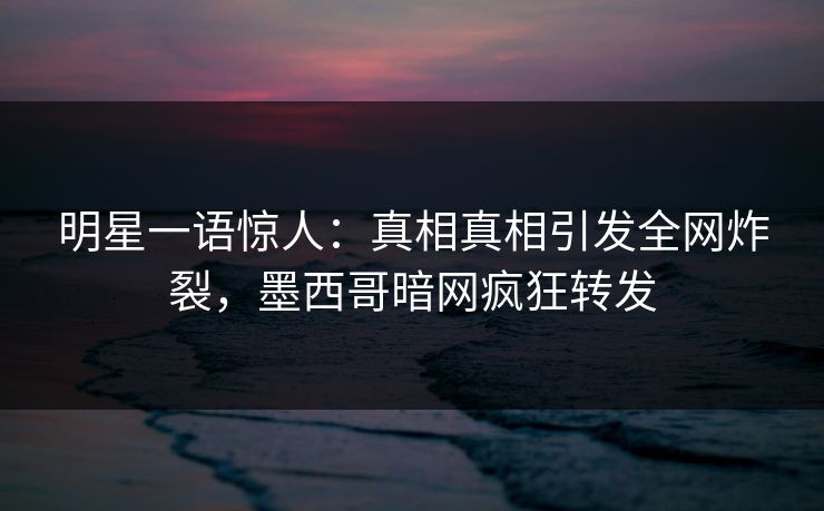 明星一语惊人：真相真相引发全网炸裂，墨西哥暗网疯狂转发