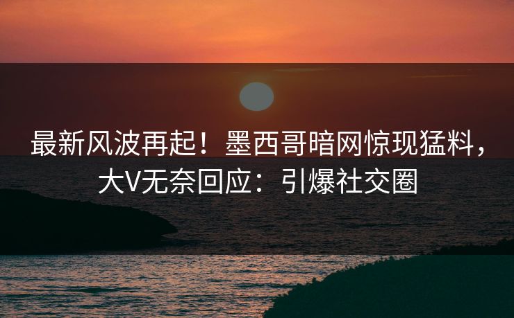 最新风波再起！墨西哥暗网惊现猛料，大V无奈回应：引爆社交圈