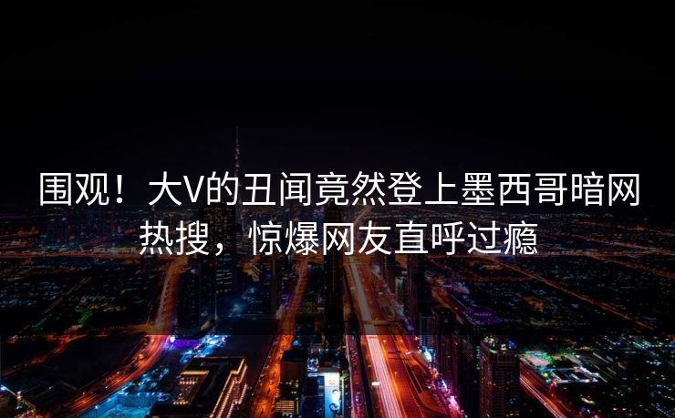 围观！大V的丑闻竟然登上墨西哥暗网热搜，惊爆网友直呼过瘾