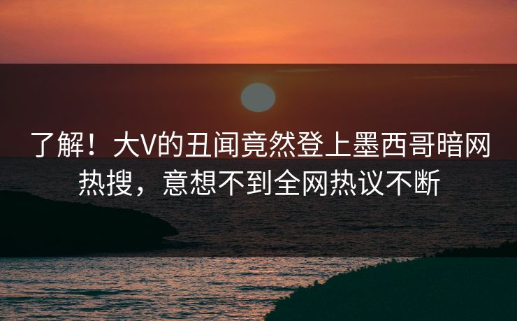 了解！大V的丑闻竟然登上墨西哥暗网热搜，意想不到全网热议不断