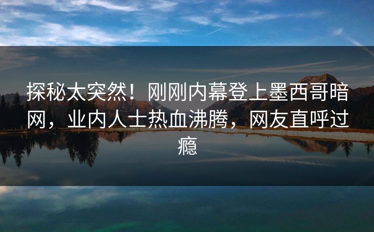 探秘太突然！刚刚内幕登上墨西哥暗网，业内人士热血沸腾，网友直呼过瘾