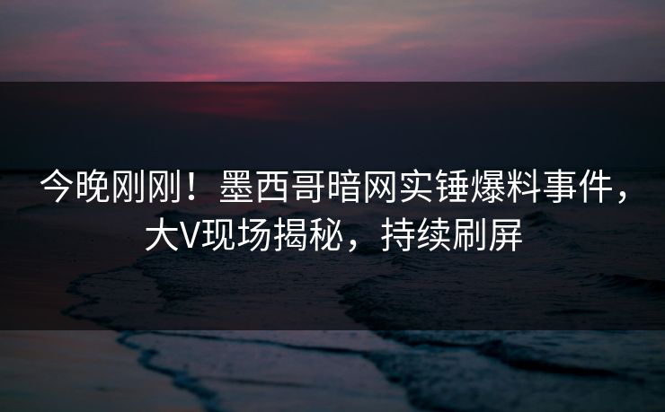 今晚刚刚！墨西哥暗网实锤爆料事件，大V现场揭秘，持续刷屏