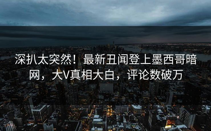 深扒太突然！最新丑闻登上墨西哥暗网，大V真相大白，评论数破万