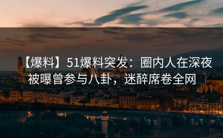 【爆料】51爆料突发：圈内人在深夜被曝曾参与八卦，迷醉席卷全网
