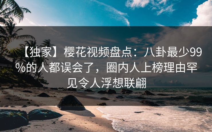 【独家】樱花视频盘点：八卦最少99%的人都误会了，圈内人上榜理由罕见令人浮想联翩