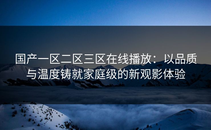 国产一区二区三区在线播放：以品质与温度铸就家庭级的新观影体验