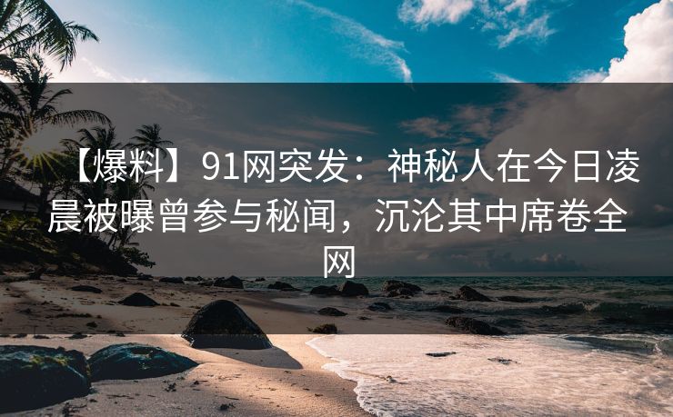 【爆料】91网突发：神秘人在今日凌晨被曝曾参与秘闻，沉沦其中席卷全网
