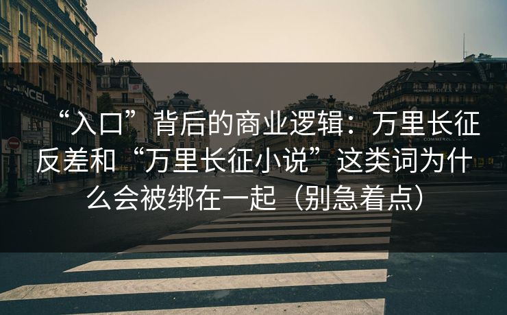 “入口”背后的商业逻辑：万里长征反差和“万里长征小说”这类词为什么会被绑在一起（别急着点）