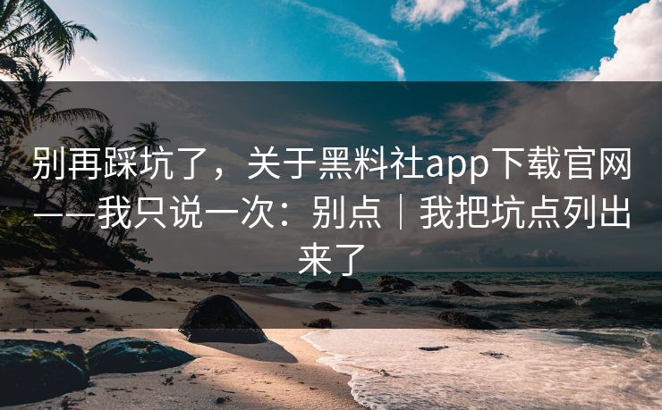 别再踩坑了，关于黑料社app下载官网——我只说一次：别点｜我把坑点列出来了