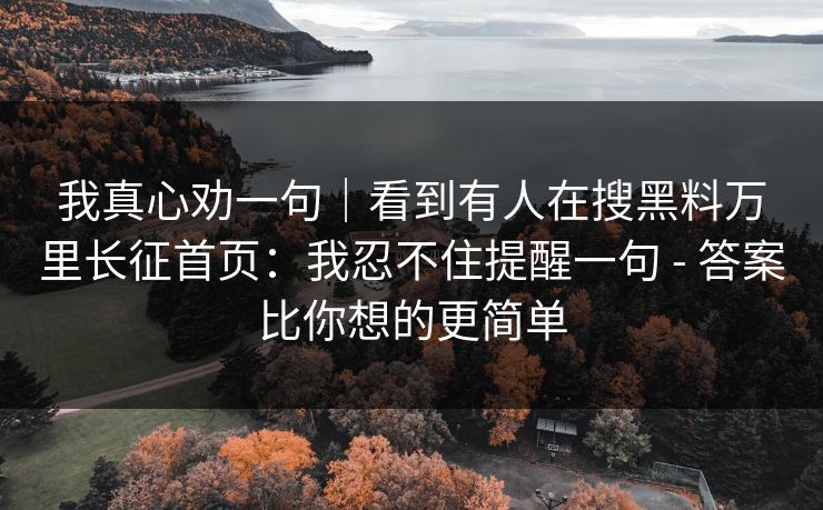 我真心劝一句|看到有人在搜黑料万里长征首页:我忍不住提醒一句 - 答案比你想的更简单 我真心劝一句|看到有人在搜黑料万里长征首页:我忍不住提醒一句 - 答案比你想的更简单