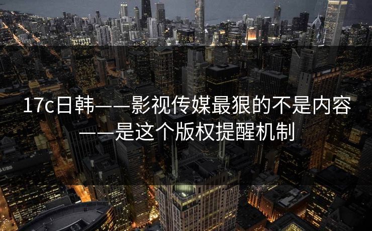 17c日韩——影视传媒最狠的不是内容——是这个版权提醒机制